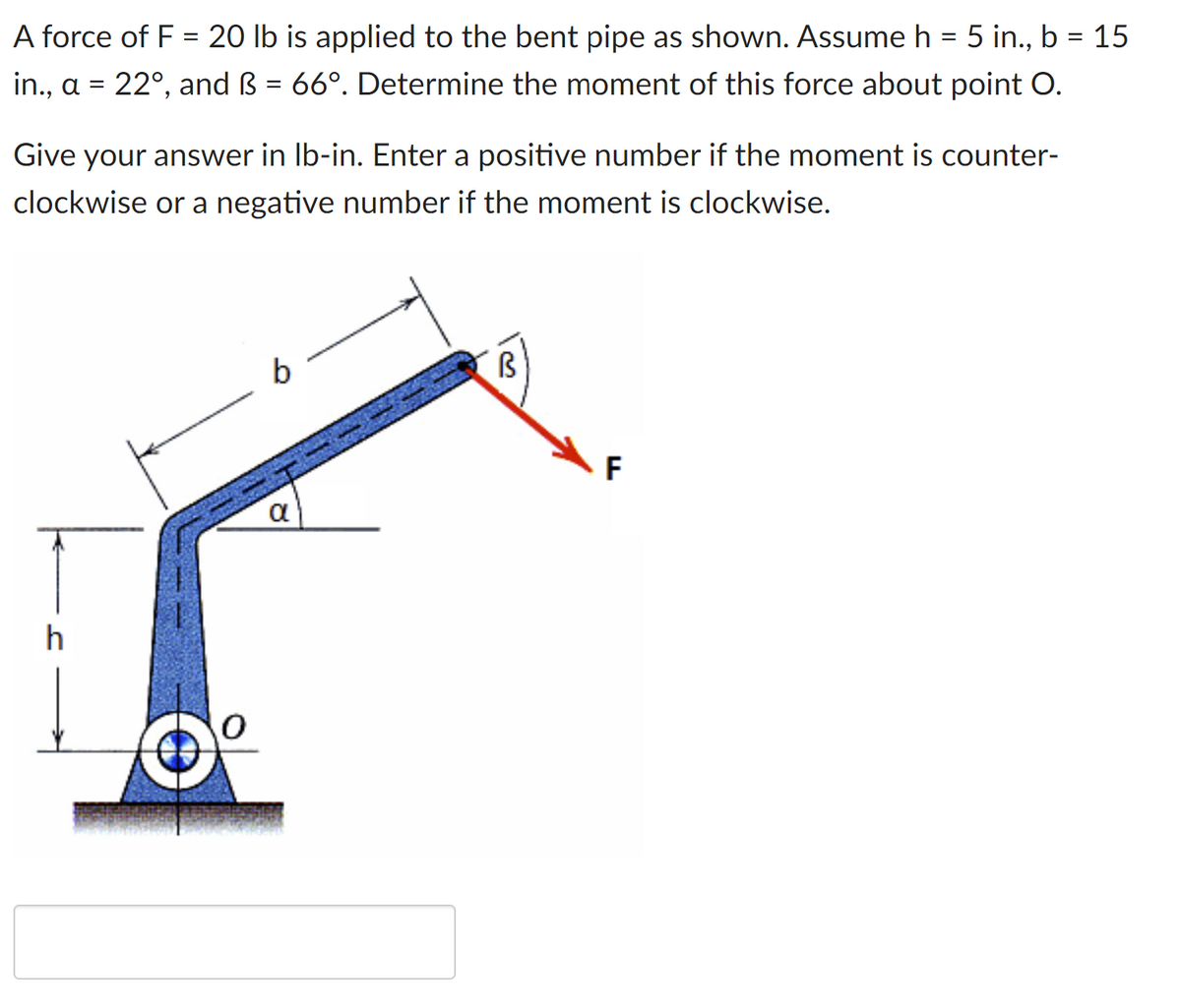 A force of F = 20 lb is applied to the bent pipe as shown. Assume h = 5 in., b = 15
in., a = 22°, and ß = 66°. Determine the moment of this force about point O.
Give your answer in Ib-in. Enter a positive number if the moment is counter-
clockwise or a negative number if the moment is clockwise.
b
F
a
