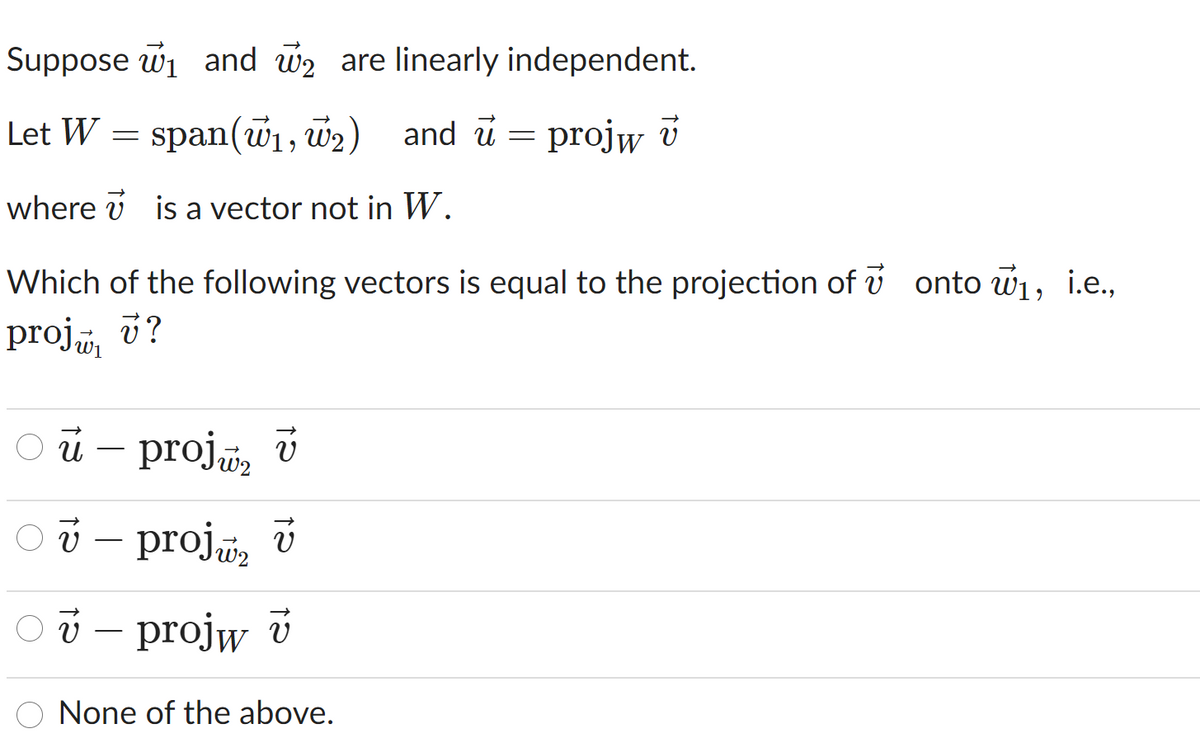 Suppose wi and w2 are linearly independent.
Let W
span(w1, w2) and u = projw v
where v is a vector not in W.
Which of the following vectors is equal to the projection of v onto w, i.e.,
proj v?
й - proja, v
v – proj, v
projw v
None of the above.
