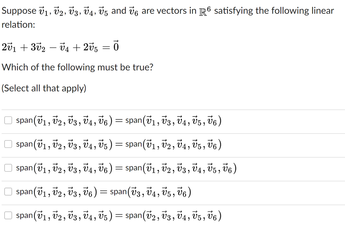 Suppose v1, v2, v3, 04, Ū5 and ve are vectors in R6 satisfying the following linear
relation:
201 + 302 – Ủ4 + 205
-
Which of the following must be true?
(Select all that apply)
span(v1, v2, v3, 4, 06) = span(71, v3, 74, 05, V6)
span(v1, v2, v3, 74, 05)
= span(v1, v2, v4, V5, 76)
span(v1, v2, v3, v4, v6) = span(v1, 02, v3, v4,
Ü5 , v6)
span(v1, v2, V3, v6)= span(73, v4, V5 , V6)
O span(v1, v2, v3, V4, 05) = span(72, 03, v4, 05, V6 )
