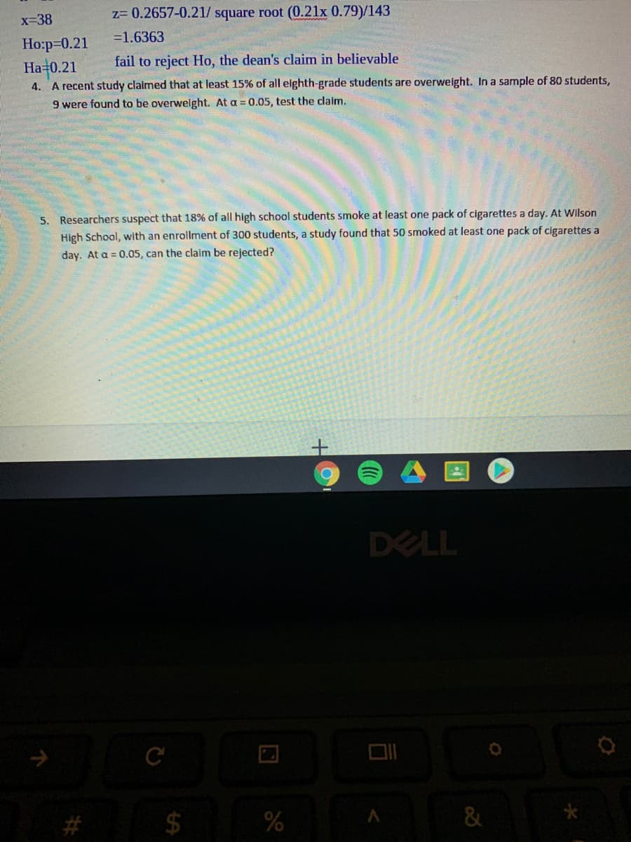 z= 0.2657-0.21/ square root (0.21x 0.79)/143
x=38
=1.6363
Ho:p=0.21
fail to reject Ho, the dean's claim in believable
Ha=0.21
A recent study claimed that at least 15% of all elghth-grade students are overweight. In a sample of 80 students,
4.
9 were found to be overwelght. At a = 0.05, test the claim.
5. Researchers suspect that 18% of all high school students smoke at least one pack of cigarettes a day. At Wilson
High School, with an enrollment of 300 students, a study found that 50 smoked at least one pack of cigarettes a
day. At a = 0.05, can the claim be rejected?
DELL
C
$
&
口
%24
