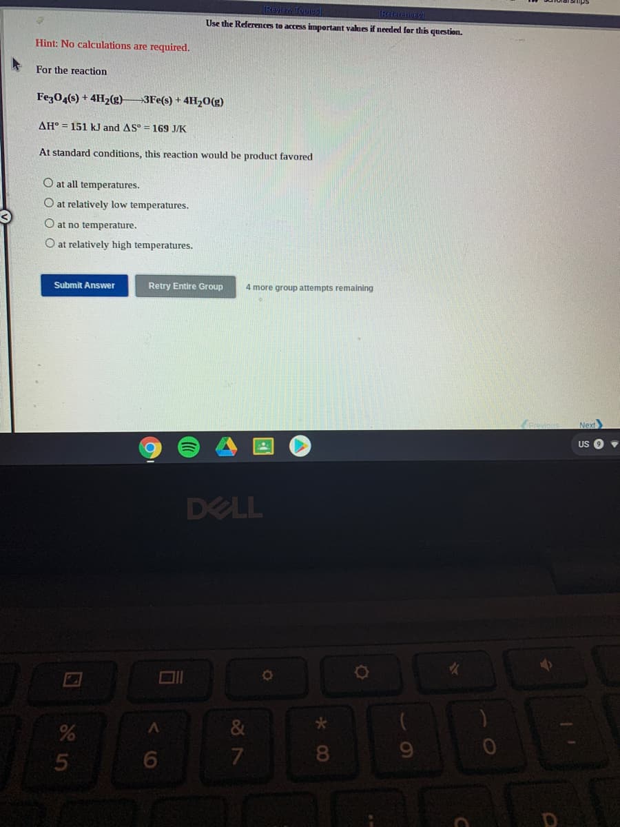 IReyiew Topies
(Retaraw
Use the References to access impertant values if needed for this question.
Hint: No calculations are required.
For the reaction
Fez04(s) + 4H2(g)
→3FE(s) + 4H20(g)
AH° = 151 kJ and AS° = 169 J/K
At standard conditions, this reaction would be product favored
O at all temperatures.
O at relatively low temperatures.
O at no temperature.
O at relatively high temperatures.
Submit Answer
Retry Entire Group
4 more group attempts remaining
Previou
Next
US
DELL
