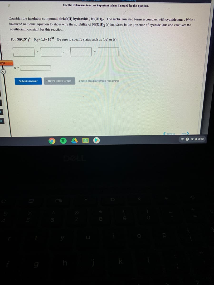 Use the References to access important values if needed for this question.
Consider the insoluble compound nickel(II) hydroxide , Ni(OH)2 . The nickel ion also forms a complex with cyanide ions. Write a
balanced net ionic equation to show why the solubility of Ni(OH)2 (s) increases in the presence of cyanide ions and calculate the
equilibrium constant for this reaction.
For Ni(CN),, K = 1.0x1031. Be sure to specify states such as (aq) or (s).
ited
K =
Submit Answer
• Retry Entire Group
4 more group attempts remaining
Previous
Next
US O v O 8:53
DELL
9
5
