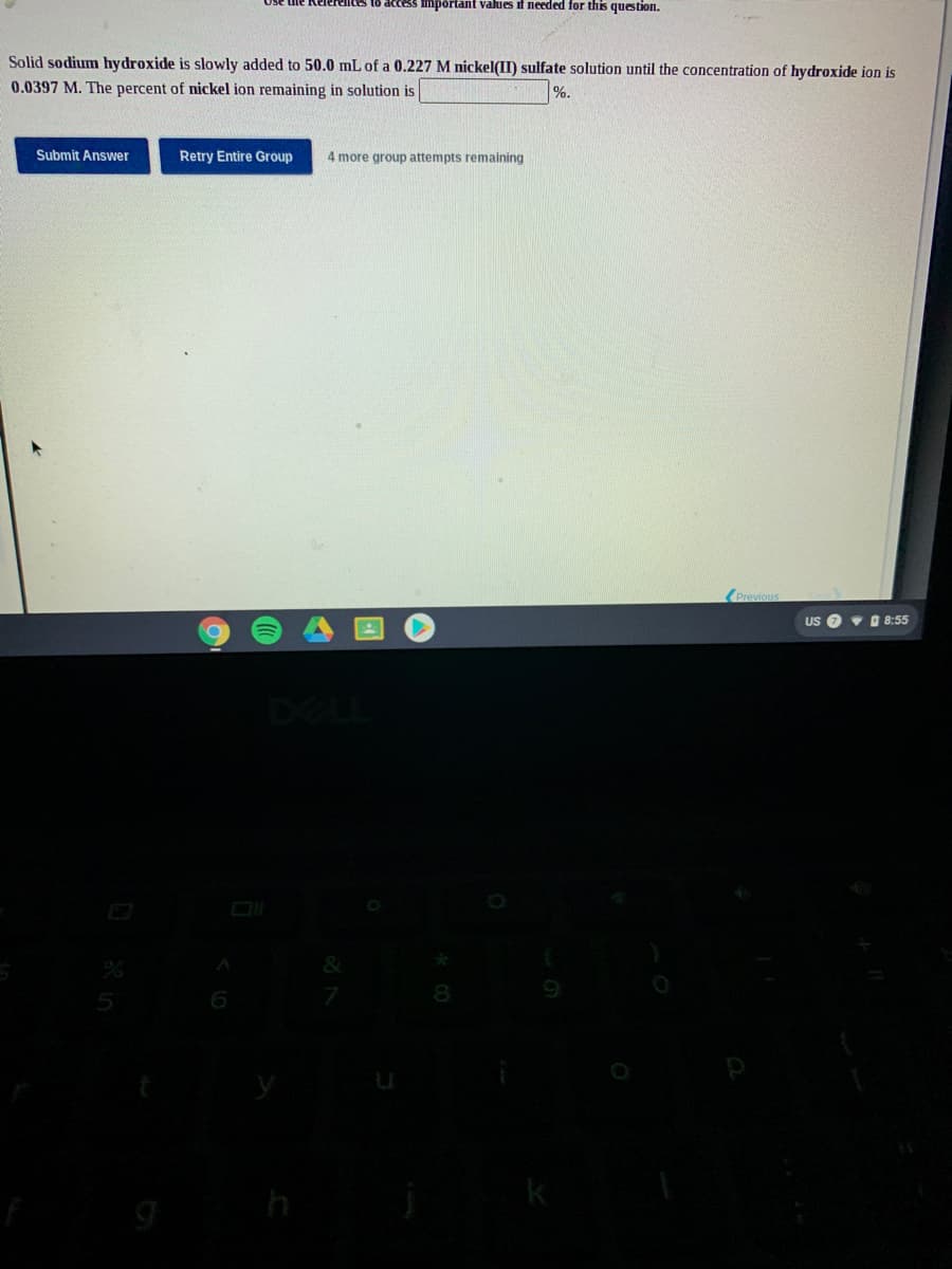 elees to acces limportant values if needed for this question.
Solid sodium hydroxide is slowly added to 50.0 mL of a 0.227 M nickel(II) sulfate solution until the concentration of hydroxide ion is
0.0397 M. The percent of nickel ion remaining in solution is
%.
Submit Answer
Retry Entire Group
4 more group attempts remaining
US
v 8:55
DELI
h
