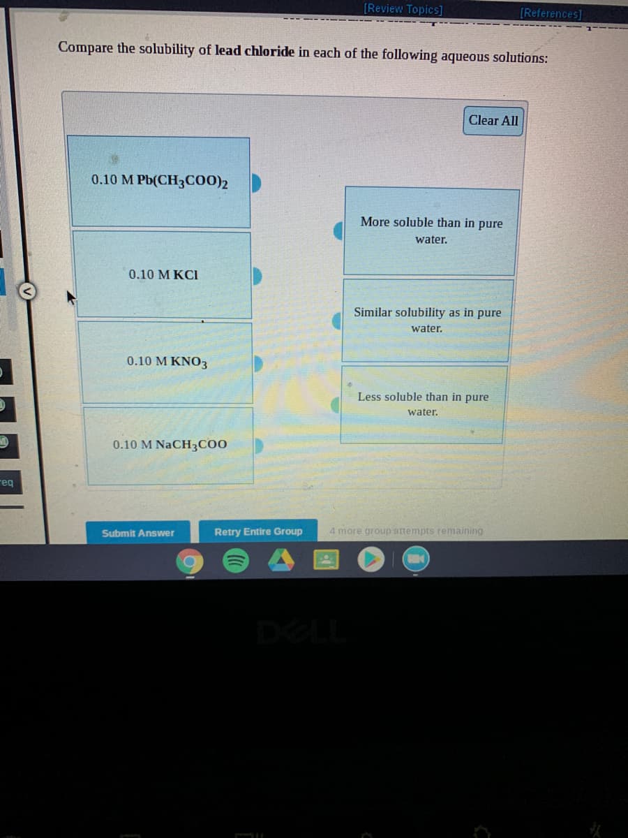 [Review Topics]
[References]
Compare the solubility of lead chloride in each of the following aqueous solutions:
Clear All
0.10 M Pb(CH3CO0)2
More soluble than in pure
water.
0.10 M KCI
Similar solubility as in pure
water.
0.10 M KNO3
Less soluble than in pure
water.
0.10 M NaCH3C00
reg
Submit Answer
Retry Entire Group
4 more group attempts remaining
DELL
