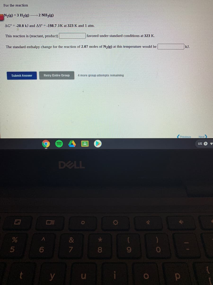 For the reaction
N2(g) +3 H2(g)
2 NH3(g)
AG° = -28.0 kJ and AS° = -198.7 J/K at 323 K and 1 atm.
This reaction is (reactant, product)
favored under standard conditions at 323 K.
The standard enthalpy change for the reaction of 2.07 moles of N2(g) at this temperature would be
kJ.
Submit Answer
Retry Entire Group
4 more group attempts remaining
Previous
Next
US
DELL
&
08.
9.
y
