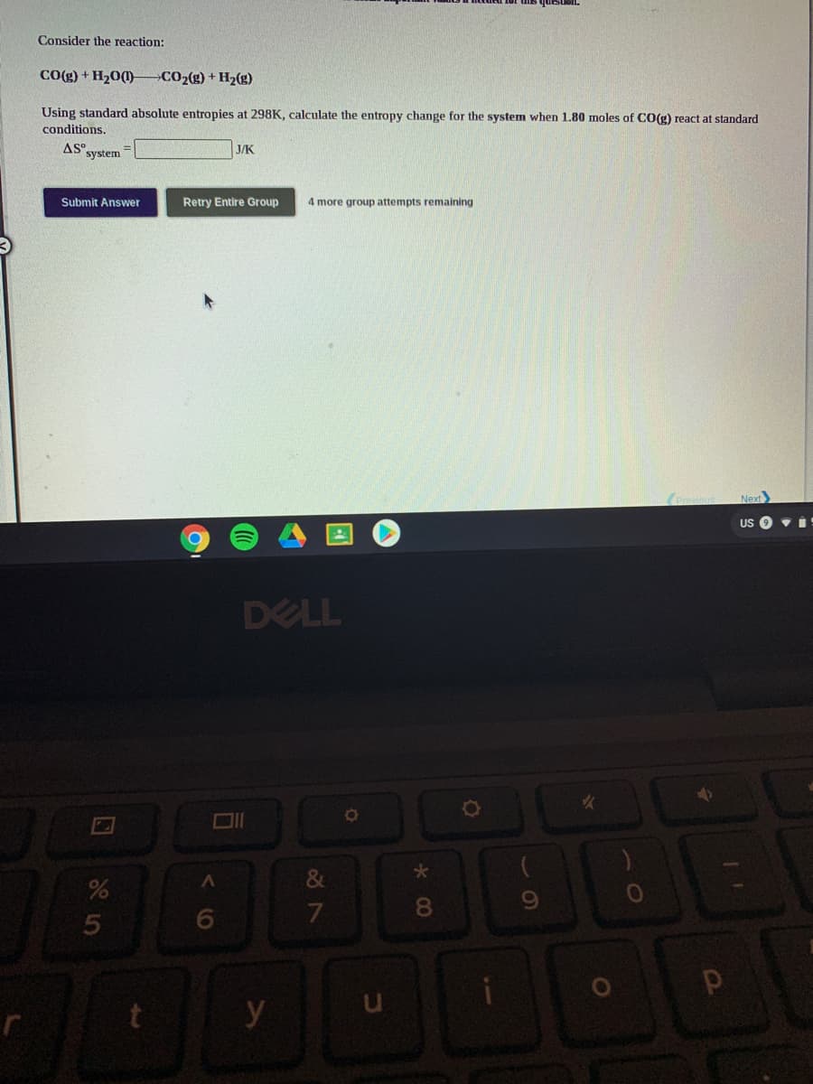 Consider the reaction:
CO(g) + H20(1) CO2(g) + Hz(g)
Using standard absolute entropies at 298K, calculate the entropy change for the system when 1.80 moles of CO(g) react at standard
conditions.
AS system
J/K
Submit Answer
Retry Entire Group
4 more group attempts remaining
Next
US O vI
DELL
&
80
y
* 00
くO
