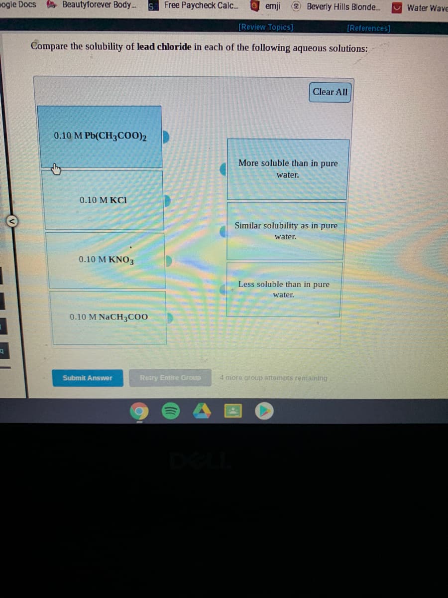 ogle Docs
A Beautyforever Body...
Free Paycheck Calc.
O emji
2 Beverly Hills Blonde.
Water Wave
[Review Topics]
[References]
Compare the solubility of lead chloride in each of the following aqueous solutions:
Clear All
0.10 M Pb(CH3CO0)2
More soluble than in pure
water.
0.10 M KCI
Similar solubility as in pure
water.
0.10 M KNO3
Less soluble than in pure
water.
0.10 M NaCH3C00
Submit Answer
Retry Emire Group
4 more group attempts remaining
