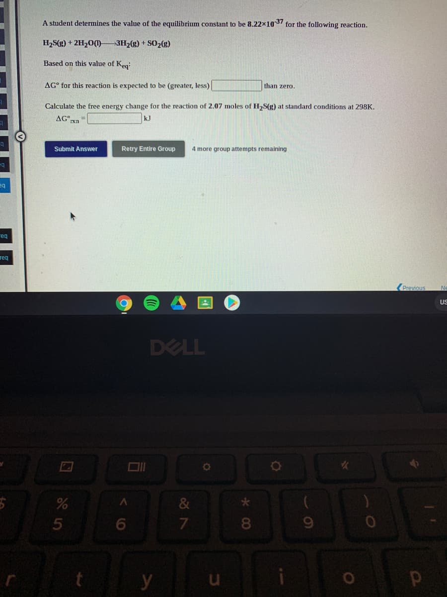 A student determines the value of the equilibrium constant to be 8.22x1037 for the following reaction.
H2S(g) + 2H20(1)-
-3H2(g) + SO2(g)
Based on this value of Keg:
AG° for this reaction is expected to be (greater, less)
than zero.
Calculate the free energy change for the reaction of 2.07 moles of H2S(g) at standard conditions at 298K.
AG°
kJ
Submit Answer
Retry Entire Group
4 more group attempts remaining
eq
eq
req
(Previous
Ne
US
DELL
&
8.
y
< (O
