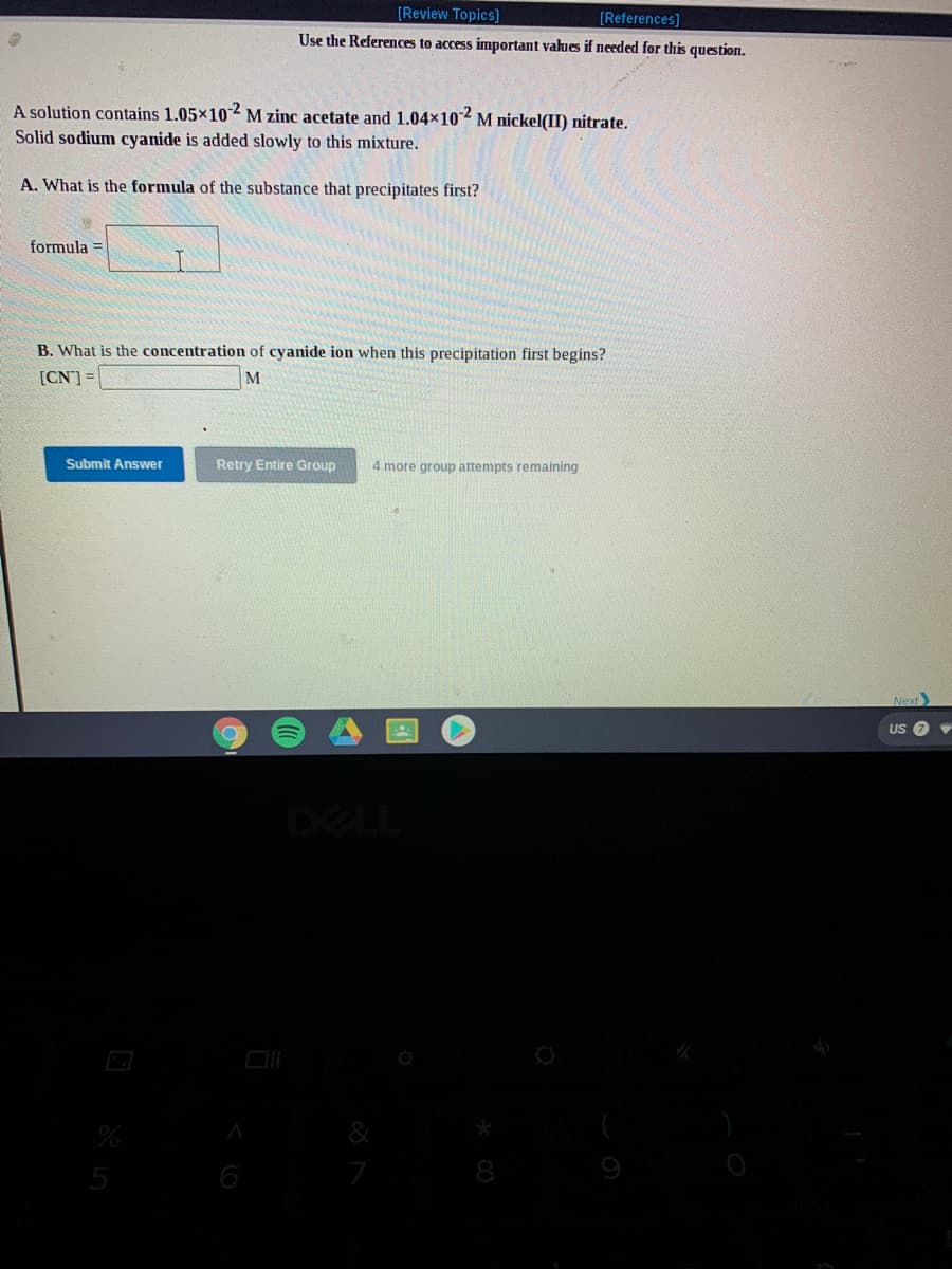 [Review Topics]
[References]
Use the References to access important values if needed for this question.
A solution contains 1.05×102M zinc acetate and 1.04x10 M nickel(II) nitrate.
Solid sodium cyanide is added slowly to this mixture.
A. What is the formula of the substance that precipitates first?
formula
B. What is the concentration of cyanide ion when this precipitation first begins?
[CN] =
Submit Answer
Retry Entire Group
4 more group attempts remaining
Next
US 7
DELL
5
6
7
8
