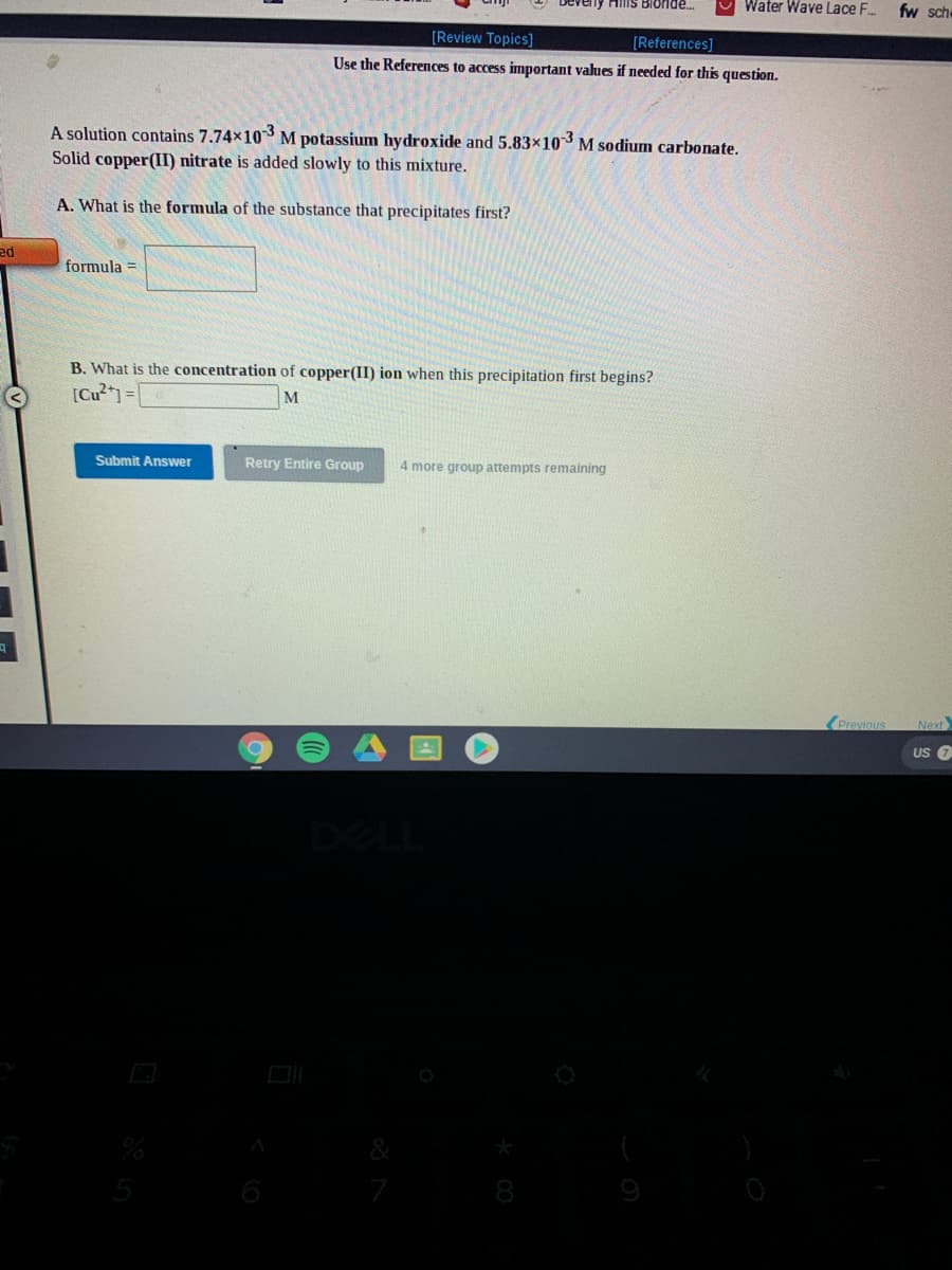 Hilis Bionde.
Water Wave Lace F..
fw sche
[Review Topics]
[References]
Use the References to access important values if needed for this question.
A solution contains 7.74x10 M potassium hydroxide and 5.83×103 M sodium carbonate.
Solid copper(II) nitrate is added slowly to this mixture.
A. What is the formula of the substance that precipitates first?
ed
formula =
B. What is the concentration of copper(II) ion when this precipitation first begins?
[Cu²* =
M
Submit Answer
Retry Entire Group
4 more group attempts remaining
(Previous
Next
US O
DELL
