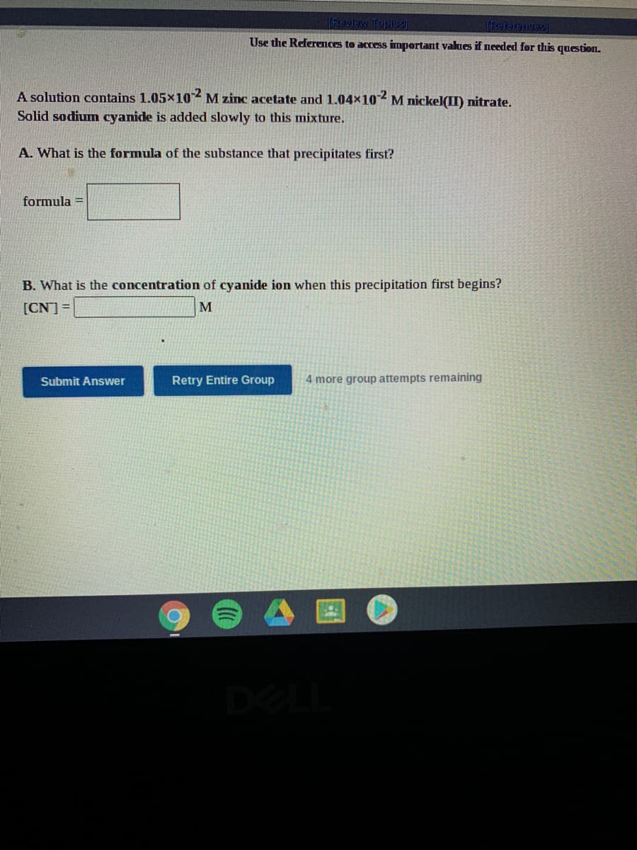 TEecuTEXRLENT
Use the References to access impertant values if needed for this question.
A solution contains 1.05×102 M zinc acetate and 1.04x102 M nickel(II) nitrate.
Solid sodium cyanide is added slowly to this mixture.
A. What is the formula of the substance that precipitates first?
formula =
B. What is the concentration of cyanide ion when this precipitation first begins?
[CN] =
M
Submit Answer
Retry Entire Group
4 more group attempts remaining
DEL
