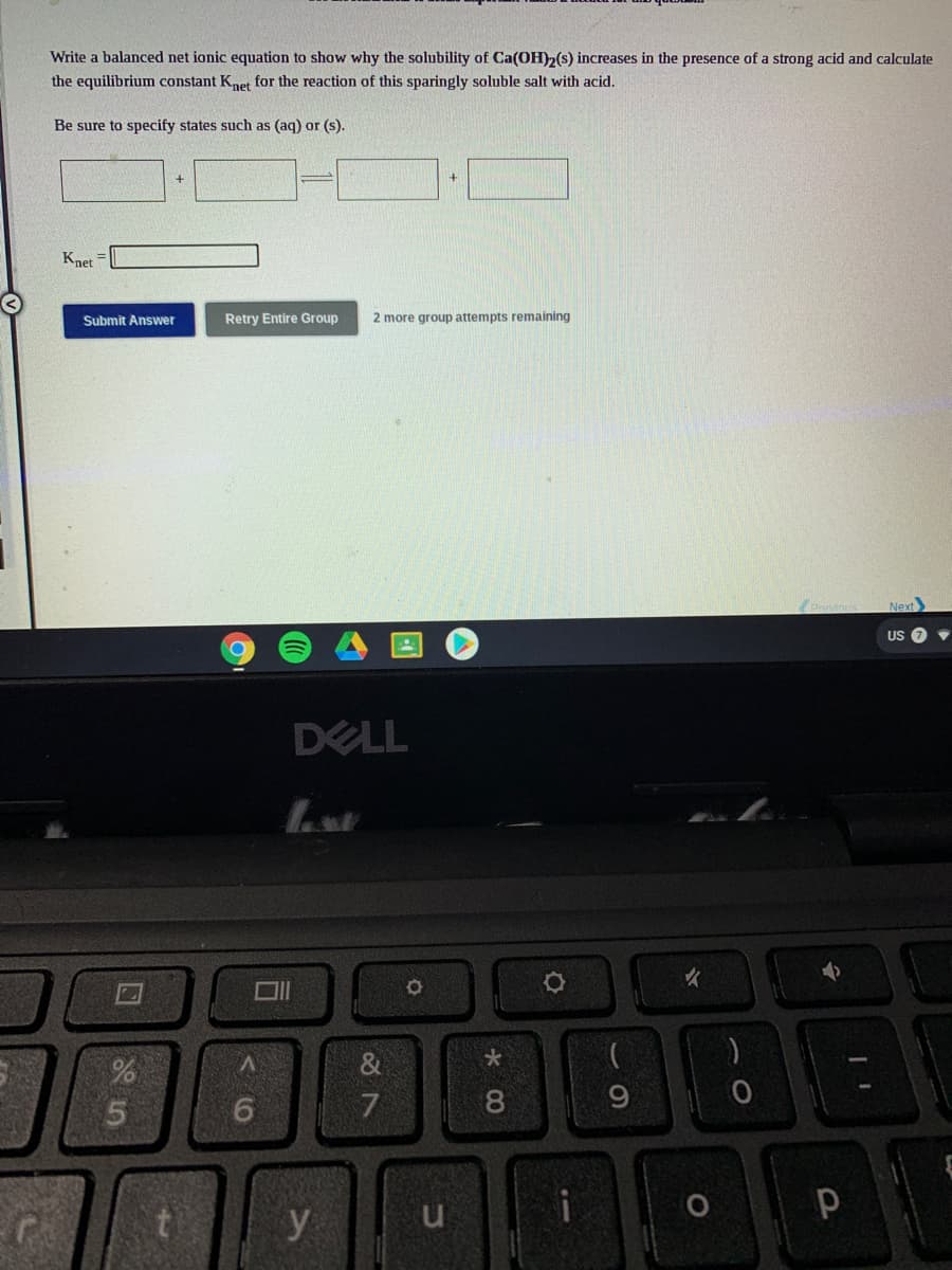 Write a balanced net ionic equation to show why the solubility of Ca(OH)2(s) increases in the presence of a strong acid and calculate
the equilibrium constant Knet for the reaction of this sparingly soluble salt with acid.
Be sure to specify states such as (aq) or (s).
Knet =
Submit Answer
Retry Entire Group
2 more group attempts remaining
Next
US
DELL
y
* 00
