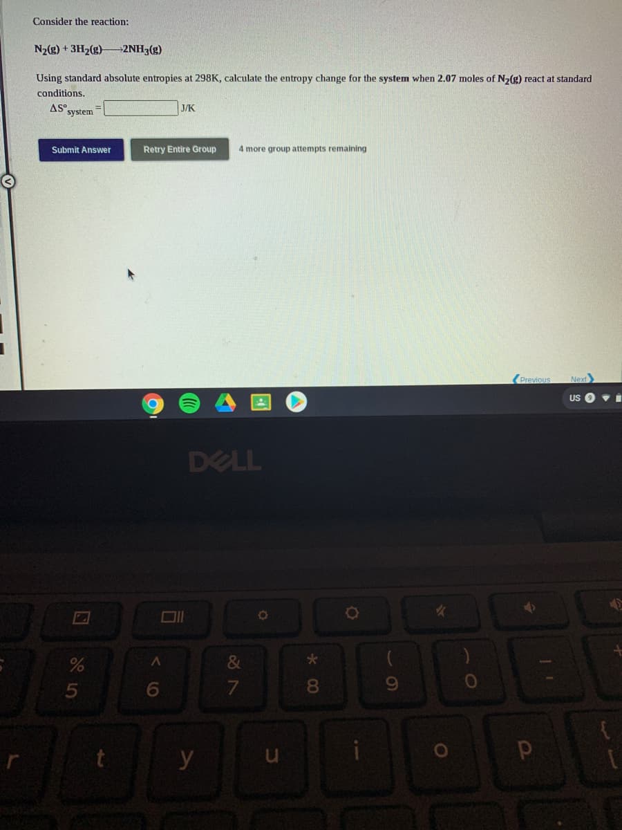Consider the reaction:
N2(g) + 3H2(g)
→2NH3(g)
Using standard absolute entropies at 298K, calculate the entropy change for the system when 2.07 moles of N2(g) react at standard
conditions.
AS°,
system
J/K
Submit Answer
Retry Entire Group
4 more group attempts remaining
(Previous
Next
US
DELL
&
8.
y
くO
