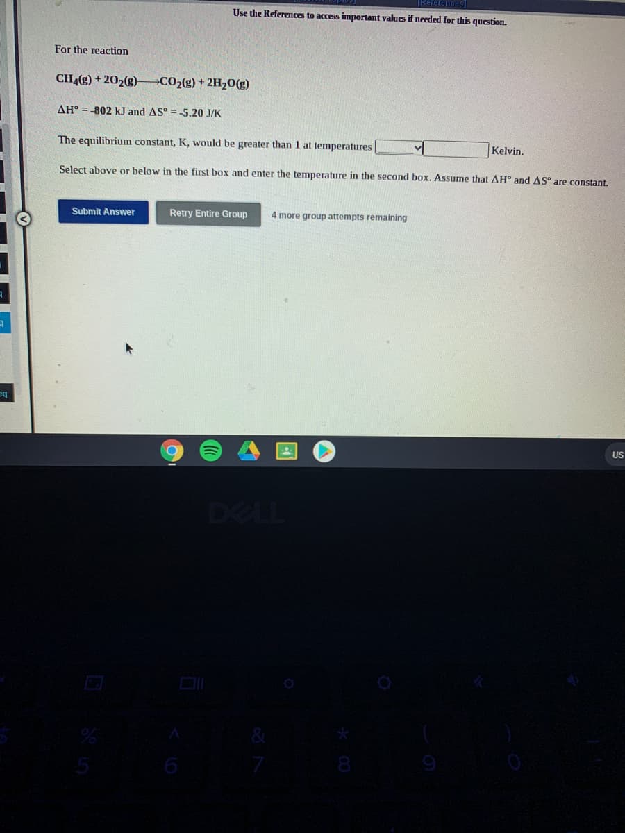 References
Use the References to access important values if needed for this question.
For the reaction
CH4(g) + 202(g)
CO2(g) + 2H20(g)
AH° = -802 k.J and AS° =-5.20 J/K
The equilibrium constant, K, would be greater than 1 at temperatures
Kelvin.
Select above or below in the first box and enter the temperature in the second box. Assume that AH° and AS° are constant.
Submit Answer
Retry Entire Group
4 more group attempts remaining
US
DELL
6
