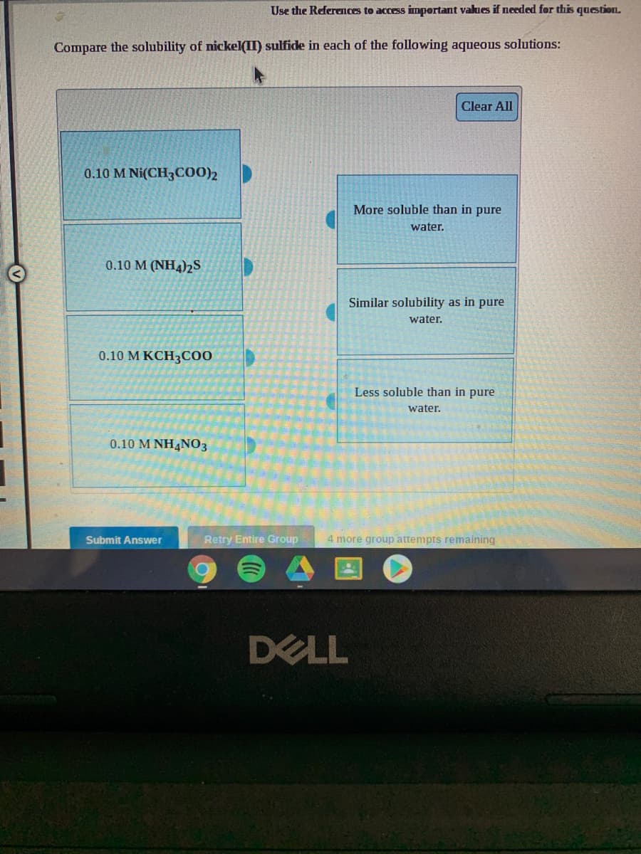 Use the References to access important values if needed for this question.
Compare the solubility of nickel(II) sulfide in each of the following aqueous solutions:
Clear All
0.10 M Ni(CH3C00)2
More soluble than in pure
water.
0.10 M (NH4)2S
Similar solubility as in pure
water.
0.10 М КСН3С0
Less soluble than in pure
water.
0.10 M NH4NO3
Submit Answer
Retry Entire Group
4 more group attempts remaining
DELL
