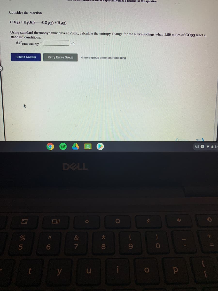Hant vames if needed for thes question.
Consider the reaction
CO(g) + H20(1)– CO2(g) + H2(g)
Using standard thermodynamic data at 298K, calculate the entropy change for the surroundings when 1.80 moles of CO(g) react at
standard conditions.
AS.
suroundings
J/K
Submit Answer
Retry Entire Group
4 more group attempts remaining
Next
US
Vi 9:
DELL
&
5
8.
y
* 00
