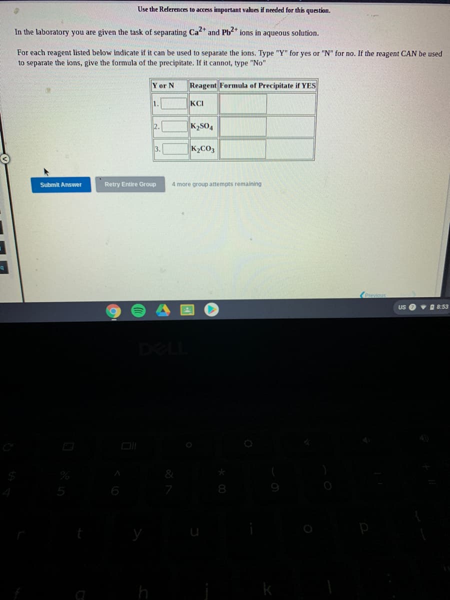 Use the References to access important values if needed for this question.
In the laboratory you are given the task of separating Ca+ and Pb2* ions in aqueous solution.
For each reagent listed below indicate if it can be used to separate the ions. Type "Y" for yes or "N" for no. If the reagent CAN be used
to separate the ions, give the formula of the precipitate. If it cannot, type "No"
Y or N
Reagent Formula of Precipitate if YES
1.
KCI
2.
K2SO4
3.
K2CO3
Submit Answer
Retry Entire Group
4 more group attempts remaining
(Previous
US O v 8:53
DELL
&
6
8
y
