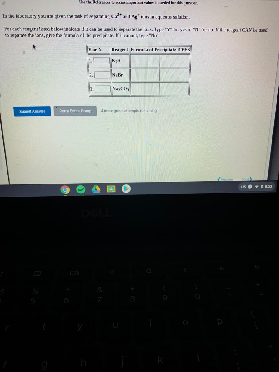 Use the References to access important values if needed for this question.
In the laboratory you are given the task of separating Ca and Ag" ions in aqueous solution.
For each reagent listed below indicate if it can be used to separate the ions. Type "Y" for yes or "N" for no. If the reagent CAN be used
to separate the ions, give the formula of the precipitate. If it cannot, type "No"
Y or N
Reagent Formula of Precipitate if YES
1.
K2S
2.
NaBr
3.
Na2CO3
Submit Answer
Retry Entire Group
4 more group attempts remaining
(Previous
Next
US O v D 8:53
DELL
&
8

