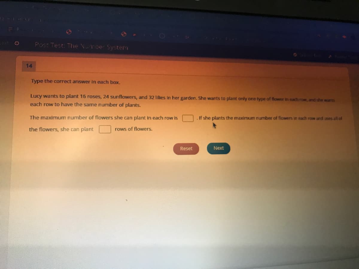 Post Test: The Voroer System
14
Type the correct answer in each box.
Lucy wants to plant 16 roses, 24 sunflowers, and 32 lilies in her garden. She wants to plant only one type of flower in each row, and she wants
each row to have the same number of plants.
The maximum number of flowers she can plant in each row is
.If she plants the maximum number of flowers in each row and uses all of
the flowers, she can plant
rows of flowers.
Reset
Next
