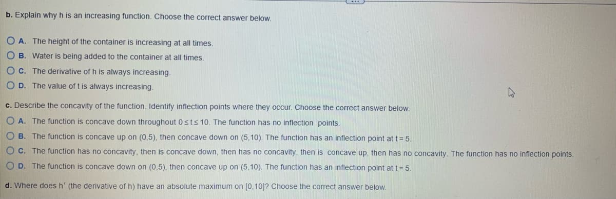 ### Understanding Increasing Functions and Concavity 

Here is an educational analysis of an increasing function h(t) with various properties:

**b. Explanation of why h(t) is an increasing function:**
To understand why the function h is increasing, identify the correct rationale from the options provided:

- **A.** The height of the container is increasing at all times.
- **B.** Water is being added to the container at all times.
- **C.** The derivative of h is always increasing.
- **D.** The value of t is always increasing.

To ascertain the correct explanation, think about the relationship between the derivative of a function and its increasing nature.

**c. Description of the concavity of the function h(t):**
Here we need to describe the concavity of the function and identify any inflection points:

- **A.** The function is concave down throughout \(0 \le t \le 10\). The function has no inflection points.
- **B.** The function is concave up on \( (0, 5) \), then concave down on \( (5, 10) \). The function has an inflection point at \( t = 5 \).
- **C.** The function has no concavity, then is concave down, then has no concavity, then is concave up, then has no concavity. The function has no inflection points.
- **D.** The function is concave down on \( (0, 5) \), then concave up on \( (5, 10) \). The function has an inflection point at \( t = 5 \).

Choose the correct description by looking for changes in concavity.

**d. Determination of where the derivative of h(t) has an absolute maximum on \( [0, 10] \):**
Identify where the derivative \( h' \) reaches its absolute maximum on the interval \( [0, 10] \).

Choose the correct analysis from the provided options to understand these properties better and to correctly solve similar problems in future scenarios.