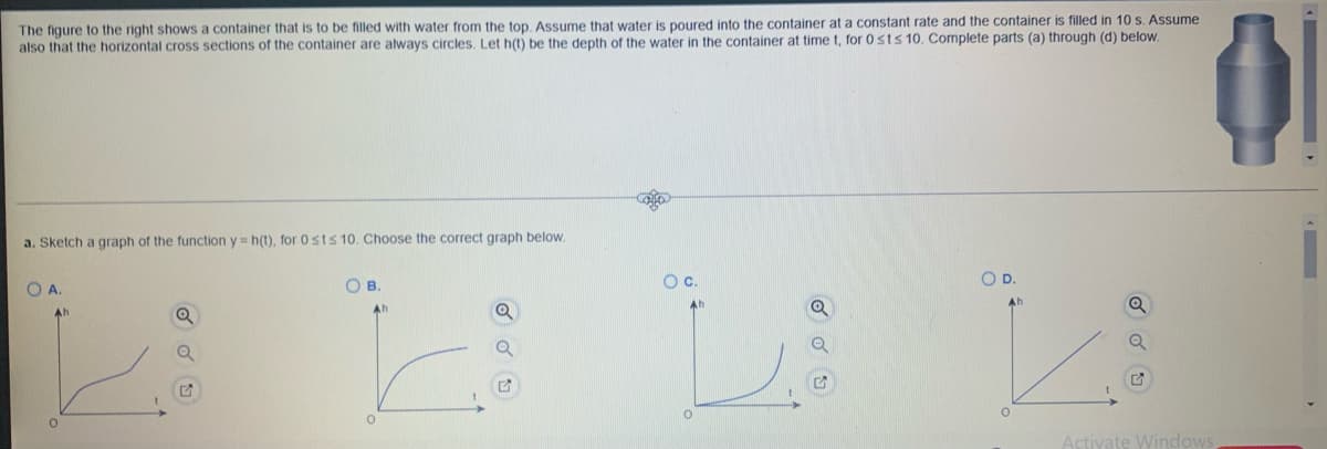 **Description of the Problem and Solution Explanation**

**Title: Understanding the Depth-Time Relationship in a Variable-Shaped Container**

**Problem Description:**

The figure on the right shows a container that is to be filled with water from the top. This particular container has a unique shape, where the horizontal cross-sections are always circular but vary in size. Water is poured into the container at a constant rate, and the container is filled in exactly 10 seconds. 

Let \( h(t) \) represent the depth of water in the container at time \( t \), for \( 0 \le t \le 10 \). Our goal is to determine the correct graph of the function \( y = h(t) \) for the given time interval.

**Diagrams and Graph Explanation:**

**Container Image:**
An image of the container shows it has a varying cross-sectional area with wider and narrower sections along its height.

**Graphs Options:**
There are four graph options provided for \( h(t) \):

1. **Option A:**
   - The graph starts horizontally, indicating no initial increase in depth.
   - At some point, the graph shows an upward curve, indicating increasing depth more rapidly over time.

2. **Option B:**
   - The graph starts with a sharp increase, then levels off towards the top, showing the depth increases quickly at first but slows down as it reaches the top.

3. **Option C:**
   - The graph shows a gentle increase at the beginning, followed by a sharp rise towards the end, indicating depth increases slowly at first and more rapidly towards completion.

4. **Option D:**
   - This graph shows a consistent linear increase in depth over time, indicating a constant rate of depth increase.

**Correct Graph Interpretation:**

To determine which graph accurately reflects \( h(t) \), consider the shape of the container. Given that water is poured at a constant rate and the container has varying cross-sectional areas, the depth-rate change won't be uniform. The correct graph will represent how depth varies in accordance with the container's changes in cross-sectional area.

- In narrow sections, the depth will increase more quickly.
- In wider sections, the depth will increase more slowly.
  
Given these factors, **Option C** is likely the correct graph because it shows a slow initial increase in depth when the water fills the wider section at the bottom, and a rapid increase towards the end, reflecting the narrower section at the top