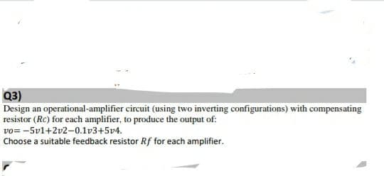 Q3)
Design an operational-amplifier circuit (using two inverting configurations) with compensating
resistor (Rc) for each amplifier, to produce the output of:
vo= -5v1+2v2-0.1v3+5v4.
Choose a suitable feedback resistor Rf for each amplifier.
