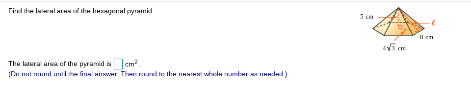 5 cm
Find the lateral area of the hexagonal pyramid.
8 cm
4V3 cm
The lateral area of the pyramid is cm2.
(Do not round until the final answer. Then round to the nearest whole number as needed.)
