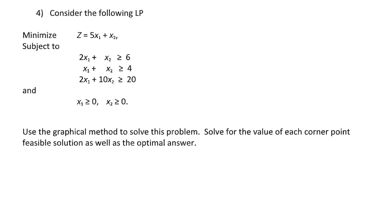 4) Consider the following LP
Minimize
Subject to
Z = 5X₁ + X2,
2x1 + x2 ≥ 6
x1 + x2 ≥ 4
2x+10x2 ≥ 20
and
X₁ ≥ 0, x₂ ≥0.
Use the graphical method to solve this problem. Solve for the value of each corner point
feasible solution as well as the optimal answer.