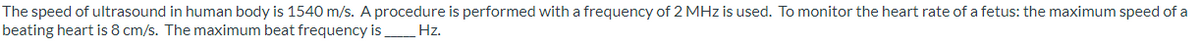 The speed of ultrasound in human body is 1540 m/s. A procedure is performed with a frequency of 2 MHz is used. To monitor the heart rate of a fetus: the maximum speed of a
beating heart is 8 cm/s. The maximum beat frequency is
Hz.
