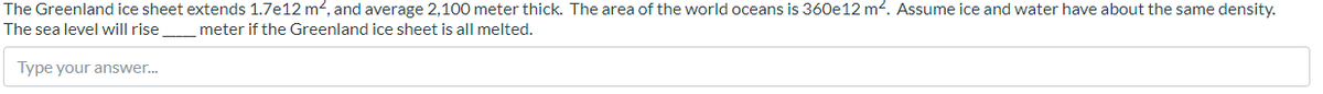 The Greenland ice sheet extends 1.7e12 m2, and average 2,100 meter thick. The area of the world oceans is 360e12 m2. Assume ice and water have about the same density.
The sea level will rise meter if the Greenland ice sheet is all melted.
Type your answer.
