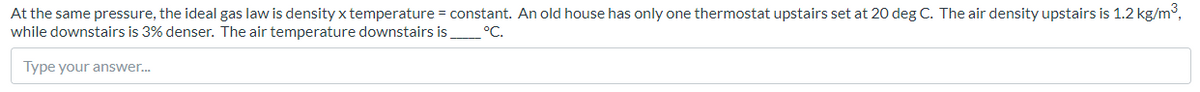 At the same pressure, the ideal gas law is density x temperature = constant. An old house has only one thermostat upstairs set at 20 deg C. The air density upstairs is 1.2 kg/m3,
while downstairs is 3% denser. The air temperature downstairs is °C.
Type your answer.
