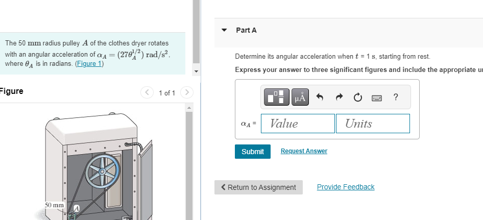 The 50 mm radius pulley A of the clothes dryer rotates
with an angular acceleration of α = (270¹²) rad/s²,
where A is in radians. (Figure 1)
Figure
1 of 1
Part A
Determine its angular acceleration when t = 1 s, starting from rest.
Express your answer to three significant figures and include the appropriate u
50 mm
HÅ
?
αA=
Value
Units
Submit
Request Answer
< Return to Assignment
Provide Feedback