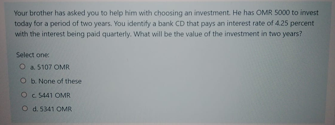 Your brother has asked you to help him with choosing an investment. He has OMR 5000 to invest
today for a period of two years. You identify a bank CD that pays an interest rate of 4.25 percent
with the interest being paid quarterly. What will be the value of the investment in two years?
Select one:
O a. 5107 OMR
O b. None of these
O c. 5441 OMR
O d. 5341 OMR
