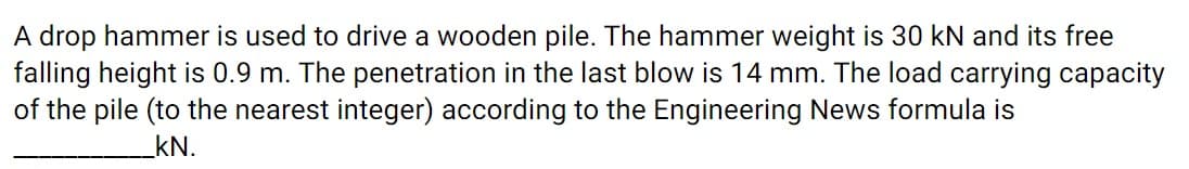 A drop hammer is used to drive a wooden pile. The hammer weight is 30 kN and its free
falling height is 0.9 m. The penetration in the last blow is 14 mm. The load carrying capacity
of the pile (to the nearest integer) according to the Engineering News formula is
kN.
