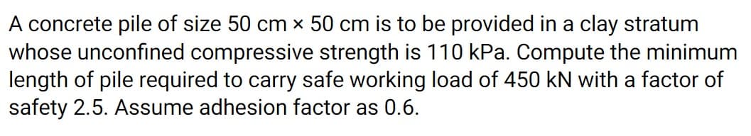 A concrete pile of size 50 cm x 50 cm is to be provided in a clay stratum
whose unconfined compressive strength is 110 kPa. Compute the minimum
length of pile required to carry safe working load of 450 kN with a factor of
safety 2.5. Assume adhesion factor as 0.6.
