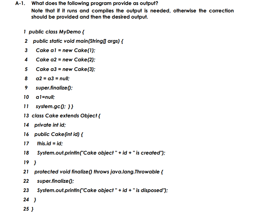 A-1. What does the following program provide as output?
Note that if it runs and compiles the output is needed, otherwise the correction
should be provided and then the desired output.
1 public class MyDemo {
2 public static void main(String] args) {
Cake al = new Cake(1);
4
Cake a2 = new Cake(2);
5
Cake a3 = new Cake(3);
8
a2 = a3 = null;
9
super.finalize();
10
al=null;
11
system.gc(); }}
13 class Cake extends Object {
14 private int id;
16 public Cake(int id) {
17
this.id = id;
18
System.out.printin("Cake object " + id + "is created");
19 }
21 protected void finalize() throws java.lang.Throwable {
22
super.finalize();:
23
System.out.printIn("Cake object " + id + "is disposed"):
24 }
25 }
