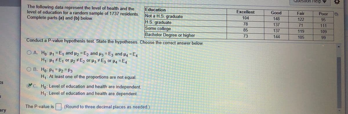 destion Heip
The following data represent the level of health and the
level of education for a random sample of 1737 residents.
Complete parts (a) and (b) below.
Education
Not a H.S. graduate
H.S. graduate
Some college
Bachelor Degree or higher
Excellent
Good
Fair
Poor
104
148
122
95
78
137
71
111
85
137
119
109
73
144
105
99
Conduct a P-value hypothesis test. State the hypotheses. Choose the correct answer below.
O A. Ho P1=E, and p2 = E, and p3 = E3 and p, = E,
H P, E, or p2+E2 or µ3 7E3 or P4 =E4
%3D
%3D
1
O B. Ho P1 =P2= P3
%3D
H, At least one of the proportions are not equal.
C. Ho: Level of education and health are independent.
H: Level of education and health are dependent.
The P-value is
(Round to three decimal places as needed.)
ary
