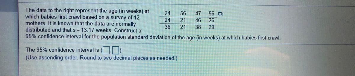 The data to the right represent the age (in weeks) at
which babies first crawl based on a survey of 12
mothers. It is known that the data are normally
distributed and that s= 13.17 weeks Construct a
95% confidence interval for the population standard deviation of the age (in weeks) at which babies first crawl.
56
21
46
38
24
24
47
56 D
26
36
21
29
The 95% confidence interval is ( .
(Use ascending order. Round to two decimal places as needed.)
