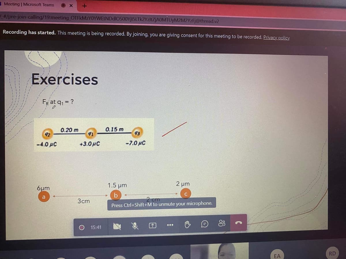 Meeting | Microsoft Teams
#/pre-join-calling/19:meeting OTFkMzYOYWEtNDdlOSO0Yj15LTk2YzltZJAOMTUYM2M2YzFj@thread.v2
Recording has started. This meeting is being recorded. By joining, you are giving consent for this meeting to be recorded. Privacy_policy
Exercises
FRat q, = ?
0.20 m
0.15 m
93
-4.0 µC
+3.0HC
-7.0 µC
1.5 μη
2 um
6µm
2 cm
Press Ctrl+Shift+M to unmute your microphone.
Зст
个
15:41
RD
EA
86
