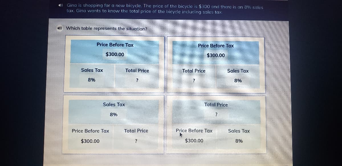 ) Gina is shopping for a new bicycle. The price of the bicycle is $300 and there is an 8% sales
tax. Gina wants to know the total price af the bicycle including sales tax.
) Which table represents the situation?
Price Before Tax
Price Before Tax
$300.00
$300.00
Sales Tax
Total Price
Total Price
Sales Tax
8%
8%
Sales Tax
Total Price
8%
?
Price Before Tax
Total Price
Price Before Tax
Sales Tax
$300.00
$300.00
8%
