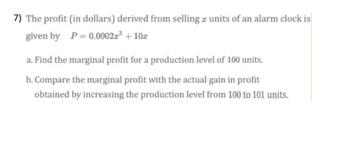 7) The profit (in dollars) derived from selling z units of an alarm clock is
given by P= 0.0002z" + 10z
a. Find the marginal profit for a production level of 100 units.
b. Compare the marginal profit with the actual gain in profit
obtained by increasing the production level from 100 to 101 units.
