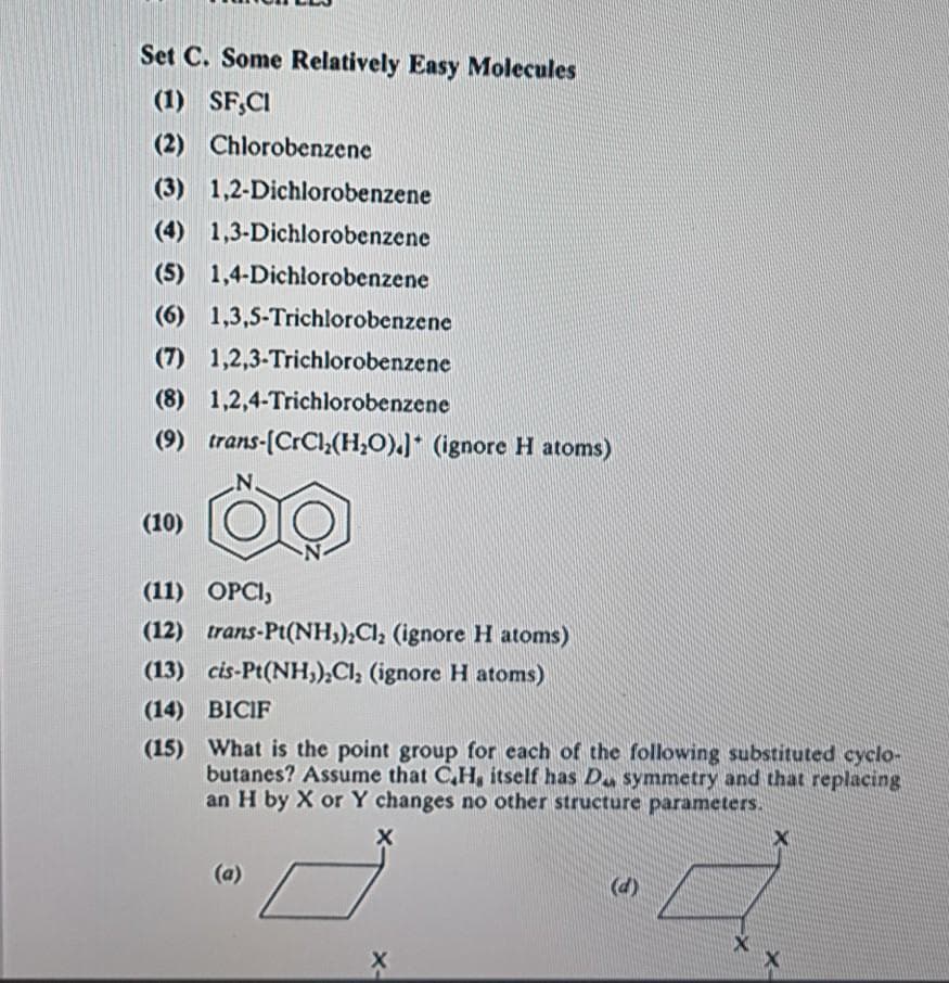 Set C. Some Relatively Easy Molecules
(1) SF;CI
(2) Chlorobenzene
(3) 1,2-Dichlorobenzene
(4) 1,3-Dichlorobenzene
(5) 1,4-Dichlorobenzene
(6) 1,3,5-Trichlorobenzene
(7) 1,2,3-Trichlorobenzene
(8) 1,2,4-Trichlorobenzene
(9) trans-(CrCl,(H,O).J* (ignore H atoms)
(10)
(11) OPCI,
(12) trans-Pt(NH,),Cl; (ignore H atoms)
(13) cis-Pt(NH,),Cl, (ignore H atoms)
(14) BICIF
(15) What is the point group for each of the following substituted cyclo-
butanes? Assume that C,H, itself has D symmetry and that replacing
an H by X or Y changes no other structure parameters.
(a)
(d)
