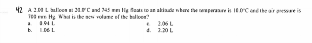 42 A 2.00 L balloon at 20.0°C and 745 mm Hg floats to an altitude where the temperature is 10.0"C and the air pressure is
700 mm Hg. What is the new volume of the balloon?
a.
0.94 L
с.
2.06 L
b.
1.06 L
d.
2.20 L
