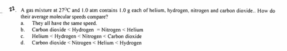 22. A gas mixture at 27°C and 1.0 atm contains 1.0 g each of helium, hydrogen, nitrogen and carbon dioxide.. How do
their average molecular speeds compare?
They all have the same speed.
Carbon dioxide < Hydrogen = Nitrogen < Helium
Helium < Hydrogen < Nitrogen < Carbon dioxide
d.
a.
b.
с.
Carbon dioxide < Nitrogen < Helium < Hydrogen
