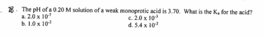 28. The pH of a 0.20 M solution of a weak monoprotic acid is 3.70. What is the K, for the acid?
а. 2.0 х 107
b. 1.0 x 103
с. 2.0 х 10-3
d. 5.4 x 102
