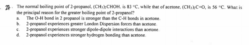 7. The normal boiling point of 2-propano!, (CH3);CHÓH, is 83 °C, while that of acetone, (CH)½C=0, is 56 °C. What is
the principal reason for the greater boiling point of 2-propanol?
The O-H bond in 2 propanol is stronger than the C-H bonds in acetone.
2-propano! experiences greater London Dispersion forces than acetone.
2-propanol experiences stronger dipole-dipole interactions than acetone.
d.
a.
b.
с.
2-propanol experiences stronger hydrogen bonding than acetone.
