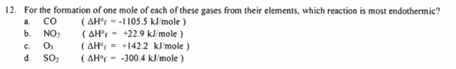 12. For the formation of one mole of each of these gases from their elements, which reaction is most endothermic?
co
( AH°r = -1105.5 kJ/mole )
( AH°r = +22.9 kJ/mole )
( AH°r = +1422 kJ/mole )
( AH°r - -300,4 kJ/mole )
a.
b.
NO2
C.
%3D
d.
SO:
