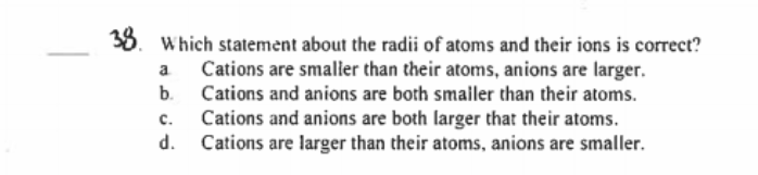 38.
Which statement about the radii of atoms and their ions is correct?
Cations are smalier than their atoms, anions are larger.
a
b.
Cations and anions are both smaller than their atoms.
Cations and anions are both larger that their atoms.
d. Cations are larger than their atoms, anions are smaller.
с.
