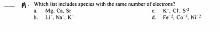 A. Which list includes species with the same number of electrons?
c. K', CI, s²
d. Fe 2, Co?, Ni ?
а.
Mg. Ca. Sr
b.
Li", Na", K´
