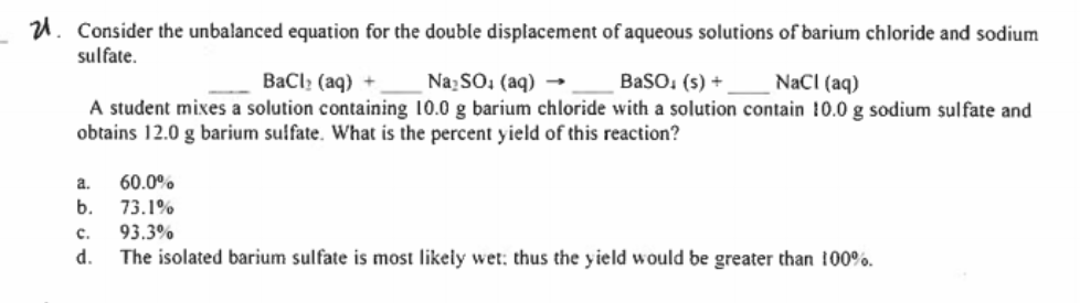 U. Consider the unbalanced equation for the double displacement of aqueous solutions of barium chloride and sodium
sulfate.
BaCl: (aq) +
NazSO: (aq) → _ BaSO, (s) +
NaCI (aq)
A student mixes a solution containing 10.0 g barium chloride with a solution contain 10.0 g sodium sulfate and
obtains 12.0 g barium suifate. What is the percent yield of this reaction?
a.
60.0%
73.1%
93.3%
b.
c.
d.
The isolated barium sulfate is most likely wet: thus the yield would be greater than 100%.
